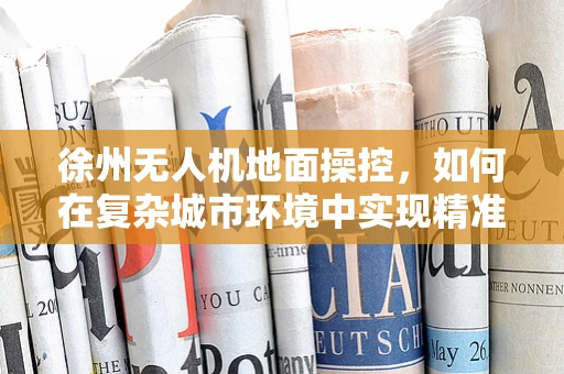 徐州无人机地面操控，如何在复杂城市环境中实现精准定位？