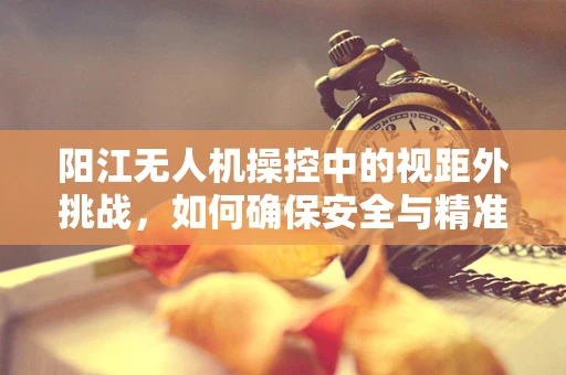 阳江无人机操控中的视距外挑战，如何确保安全与精准？