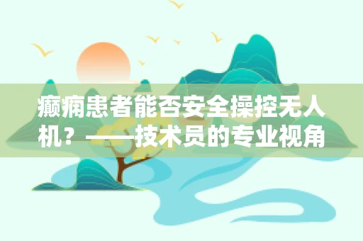 癫痫患者能否安全操控无人机？——技术员的专业视角