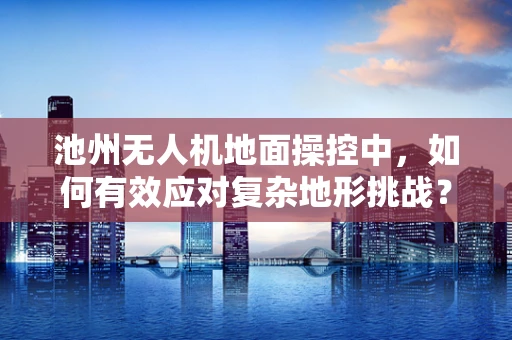 池州无人机地面操控中，如何有效应对复杂地形挑战？