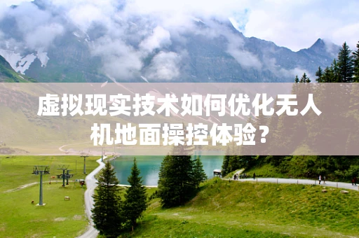 虚拟现实技术如何优化无人机地面操控体验？