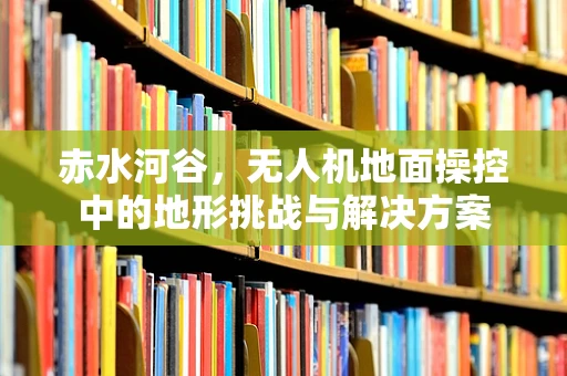 赤水河谷，无人机地面操控中的地形挑战与解决方案
