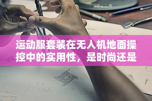 运动服套装在无人机地面操控中的实用性，是时尚还是必需？