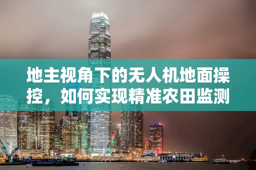 地主视角下的无人机地面操控，如何实现精准农田监测？