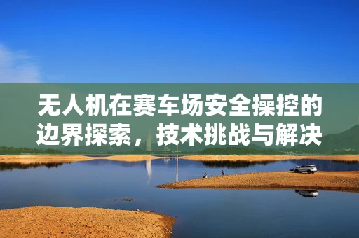 无人机在赛车场安全操控的边界探索，技术挑战与解决方案