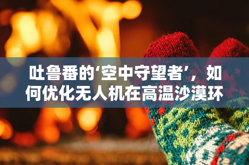 吐鲁番的‘空中守望者’，如何优化无人机在高温沙漠环境下的地面操控体验？