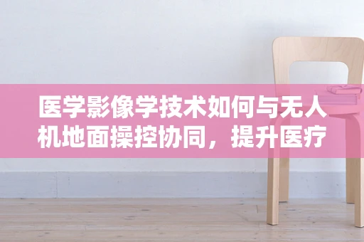 医学影像学技术如何与无人机地面操控协同，提升医疗救援效率？