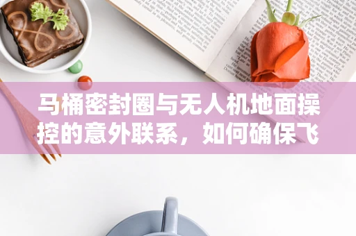 马桶密封圈与无人机地面操控的意外联系，如何确保飞行安全？
