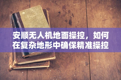 安顺无人机地面操控，如何在复杂地形中确保精准操控？