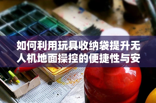 如何利用玩具收纳袋提升无人机地面操控的便捷性与安全性？