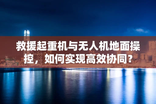 救援起重机与无人机地面操控，如何实现高效协同？