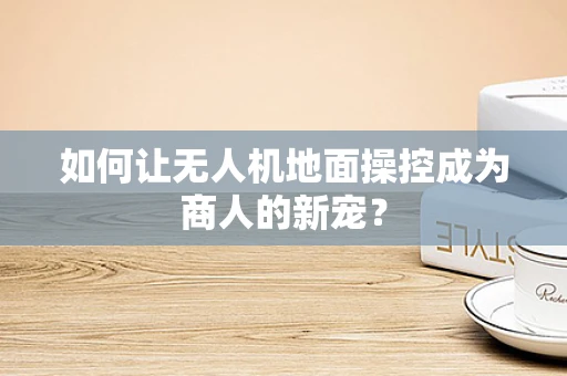 如何让无人机地面操控成为商人的新宠？