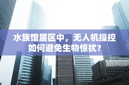 水族馆展区中，无人机操控如何避免生物惊扰？