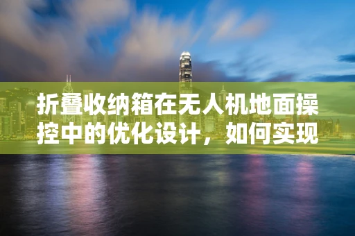 折叠收纳箱在无人机地面操控中的优化设计，如何实现更便捷、安全的收纳？