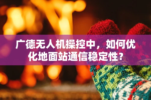 广德无人机操控中，如何优化地面站通信稳定性？