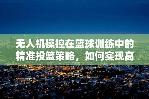 无人机操控在篮球训练中的精准投篮策略，如何实现高效空中监测与数据反馈？