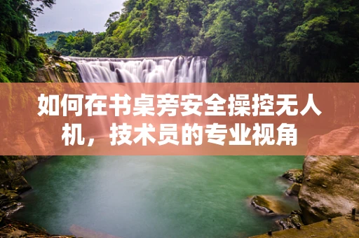 如何在书桌旁安全操控无人机，技术员的专业视角