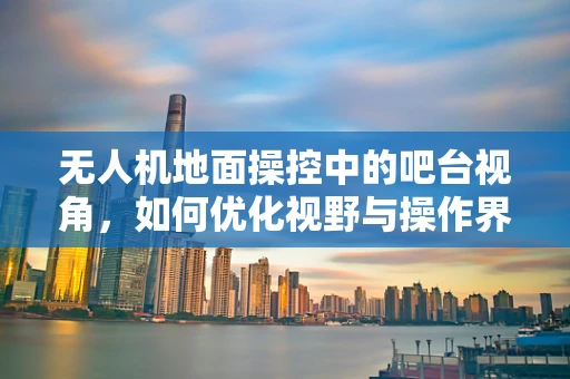 无人机地面操控中的吧台视角，如何优化视野与操作界面？