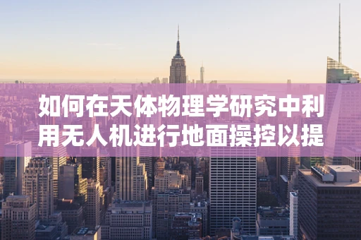 如何在天体物理学研究中利用无人机进行地面操控以提升观测效率？