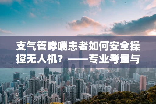 支气管哮喘患者如何安全操控无人机？——专业考量与建议