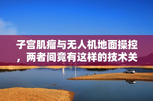 子宫肌瘤与无人机地面操控，两者间竟有这样的技术关联？