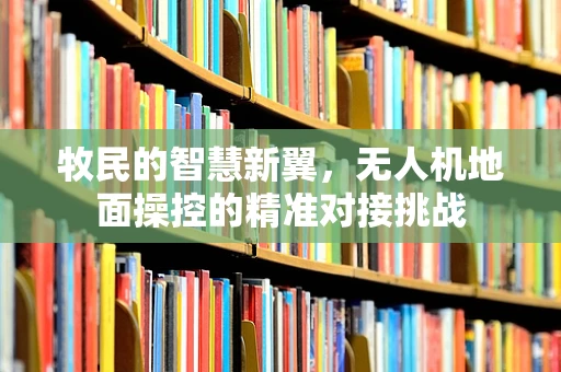牧民的智慧新翼，无人机地面操控的精准对接挑战