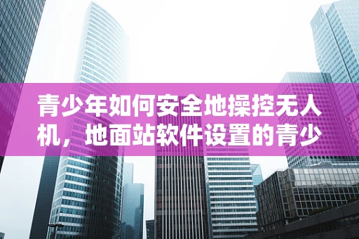 青少年如何安全地操控无人机，地面站软件设置的青少年装模式