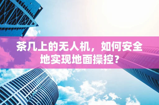 茶几上的无人机，如何安全地实现地面操控？