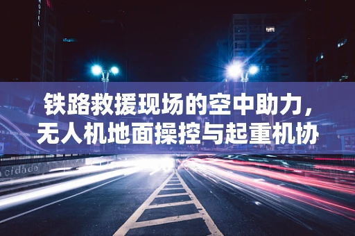 铁路救援现场的空中助力，无人机地面操控与起重机协同作业的挑战与策略