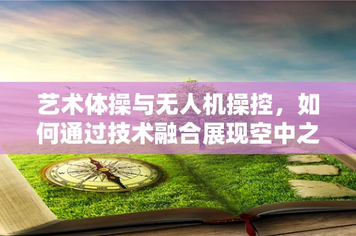 艺术体操与无人机操控，如何通过技术融合展现空中之美？