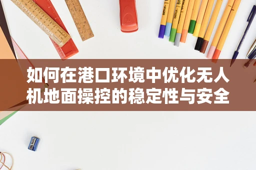 如何在港口环境中优化无人机地面操控的稳定性与安全性？