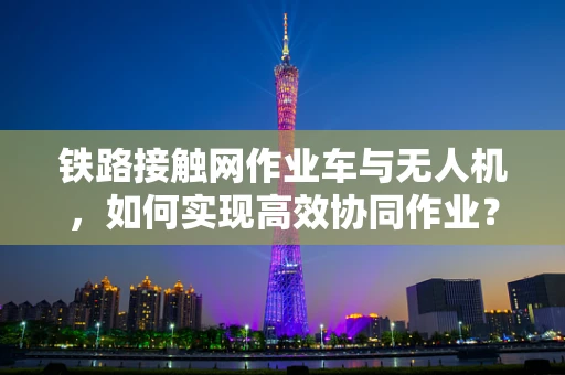 铁路接触网作业车与无人机，如何实现高效协同作业？