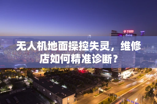 无人机地面操控失灵，维修店如何精准诊断？