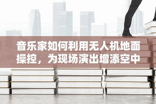 音乐家如何利用无人机地面操控，为现场演出增添空中旋律？