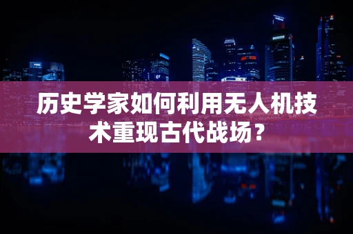 历史学家如何利用无人机技术重现古代战场？