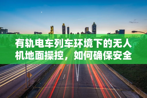 有轨电车列车环境下的无人机地面操控，如何确保安全与效率？