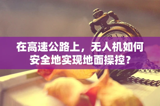 在高速公路上，无人机如何安全地实现地面操控？