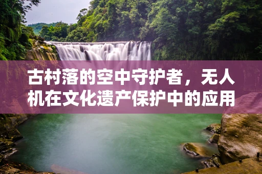 古村落的空中守护者，无人机在文化遗产保护中的应用与挑战