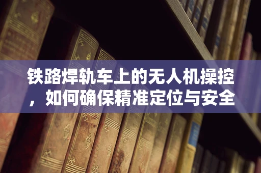 铁路焊轨车上的无人机操控，如何确保精准定位与安全作业？