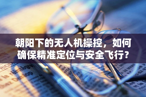 朝阳下的无人机操控，如何确保精准定位与安全飞行？