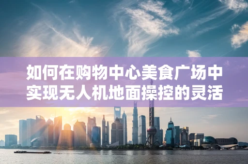 如何在购物中心美食广场中实现无人机地面操控的灵活部署？