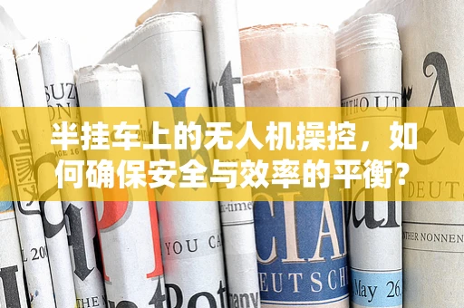 半挂车上的无人机操控，如何确保安全与效率的平衡？
