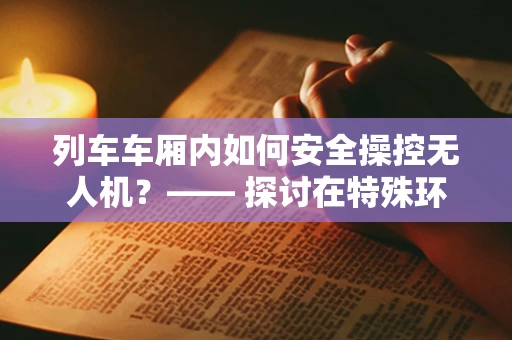 列车车厢内如何安全操控无人机？—— 探讨在特殊环境下的无人机地面操控策略