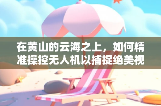在黄山的云海之上，如何精准操控无人机以捕捉绝美视角？