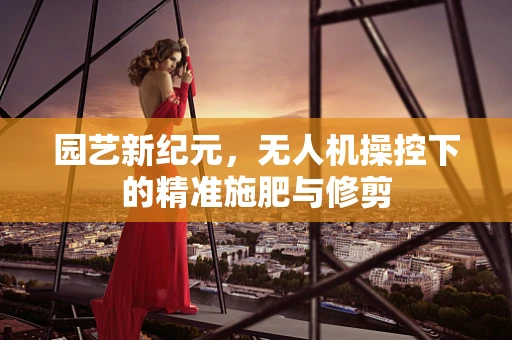 园艺新纪元，无人机操控下的精准施肥与修剪