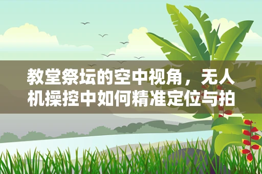 教堂祭坛的空中视角，无人机操控中如何精准定位与拍摄？