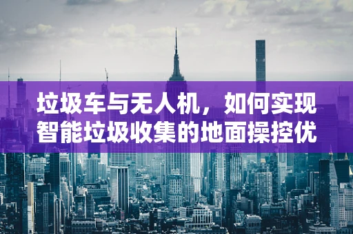 垃圾车与无人机，如何实现智能垃圾收集的地面操控优化？