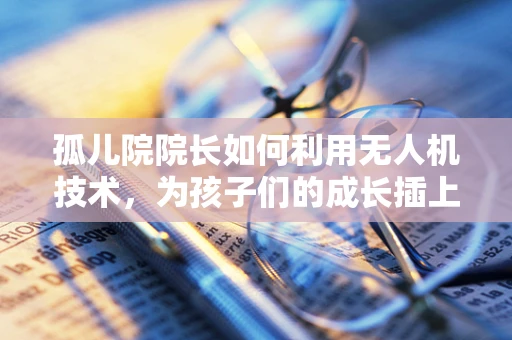 孤儿院院长如何利用无人机技术，为孩子们的成长插上翅膀？