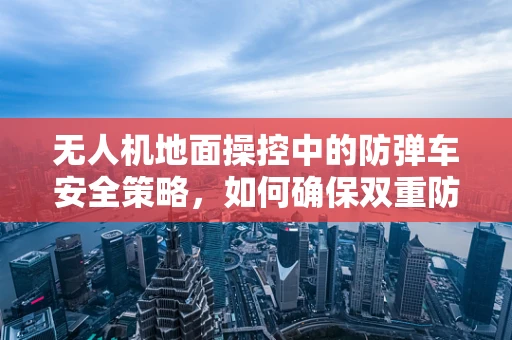 无人机地面操控中的防弹车安全策略，如何确保双重防护？