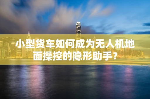 小型货车如何成为无人机地面操控的隐形助手？